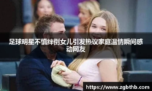 足球明星不慎绊倒女儿引发热议家庭温情瞬间感动网友